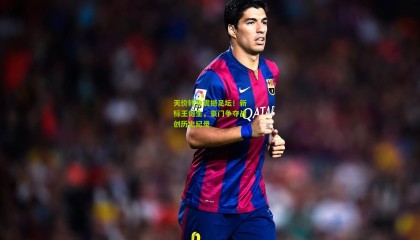 天价转会震撼足坛！新标王诞生，豪门争夺战创历史纪录