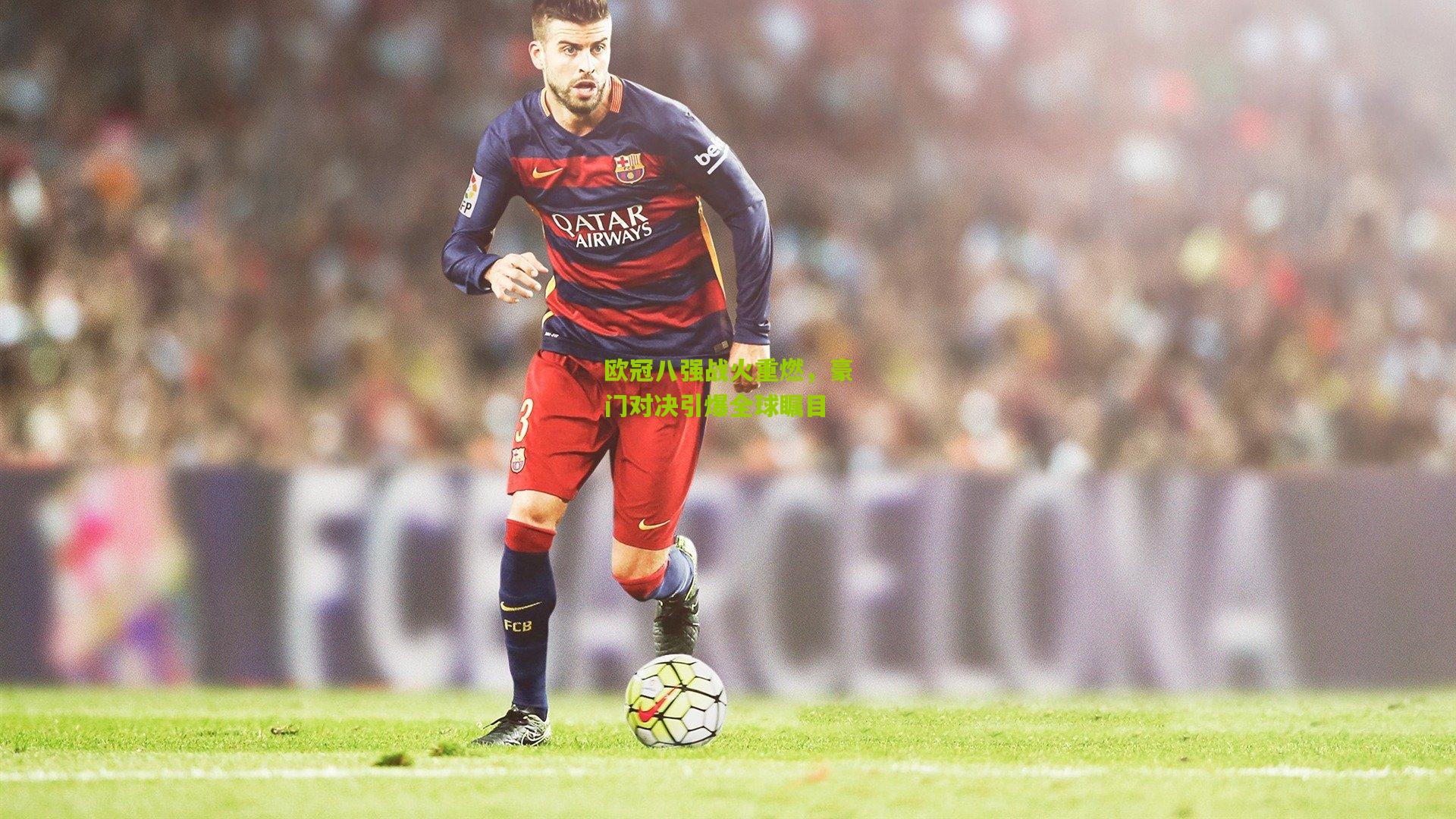 欧冠八强战火重燃,豪门对决引爆全球瞩目